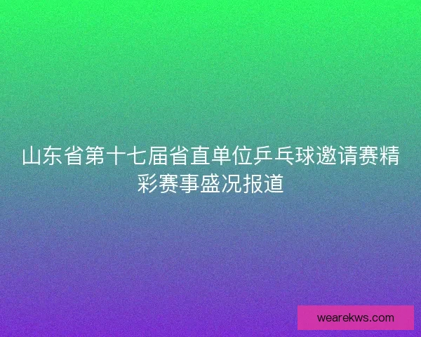 山东省第十七届省直单位乒乓球邀请赛精彩赛事盛况报道