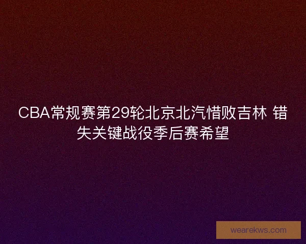CBA常规赛第29轮北京北汽惜败吉林 错失关键战役季后赛希望 CBA常规赛第29轮北京北汽惜败吉林 错失关键战役季后赛希望