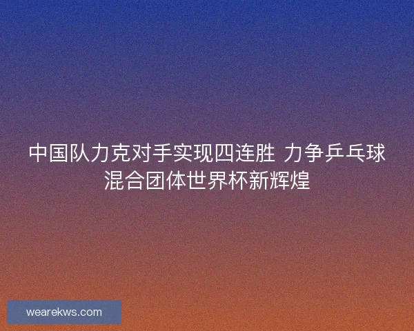 中国队力克对手实现四连胜 力争乒乓球混合团体世界杯新辉煌 中国队力克对手实现四连胜 力争乒乓球混合团体世界杯新辉煌
