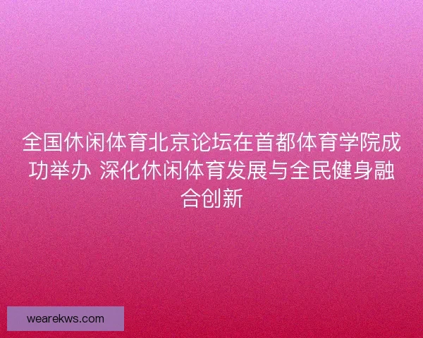 全国休闲体育北京论坛在首都体育学院成功举办 深化休闲体育发展与全民健身融合创新