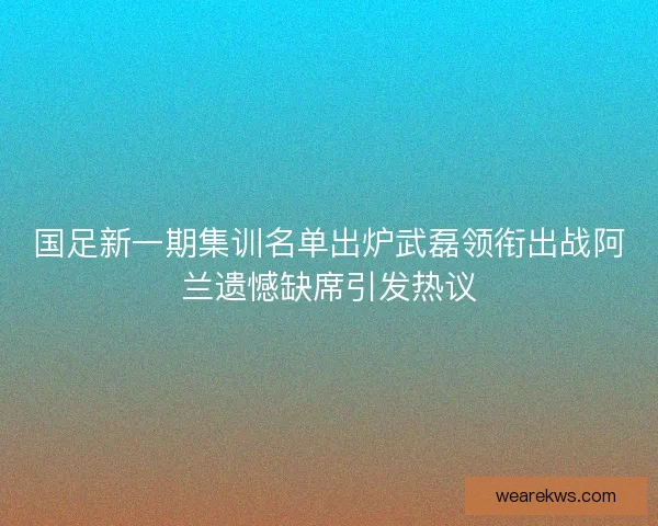 国足新一期集训名单出炉武磊领衔出战阿兰遗憾缺席引发热议 国足新一期集训名单出炉武磊领衔出战阿兰遗憾缺席引发热议