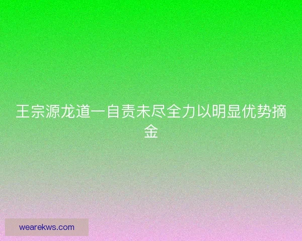 王宗源龙道一自责未尽全力以明显优势摘金 王宗源龙道一自责未尽全力以明显优势摘金