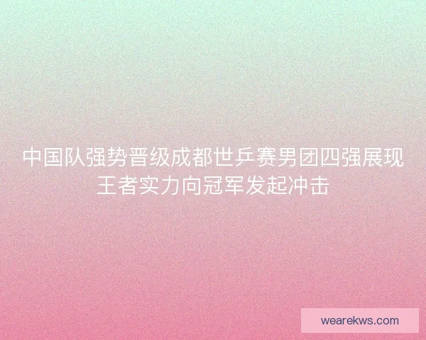 中国队强势晋级成都世乒赛男团四强展现王者实力向冠军发起冲击 中国队强势晋级成都世乒赛男团四强展现王者实力向冠军发起冲击