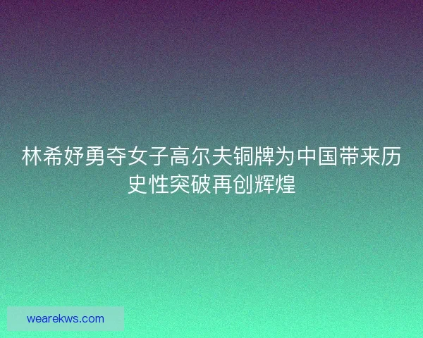 林希妤勇夺女子高尔夫铜牌为中国带来历史性突破再创辉煌