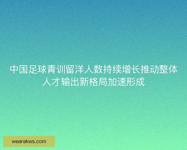 中国足球青训留洋人数持续增长推动整体人才输出新格局加速形成