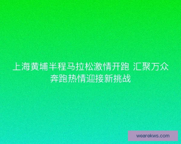 上海黄埔半程马拉松激情开跑 汇聚万众奔跑热情迎接新挑战