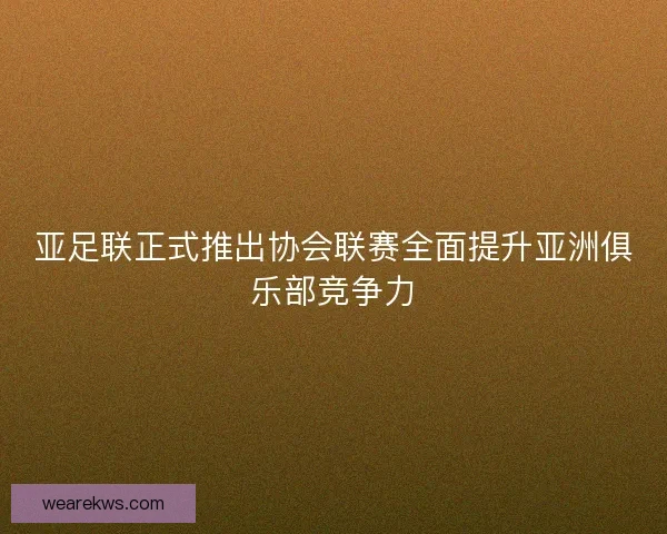 亚足联正式推出协会联赛全面提升亚洲俱乐部竞争力 亚足联正式推出协会联赛全面提升亚洲俱乐部竞争力