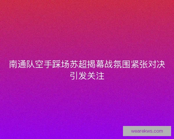 南通队空手踩场苏超揭幕战氛围紧张对决引发关注