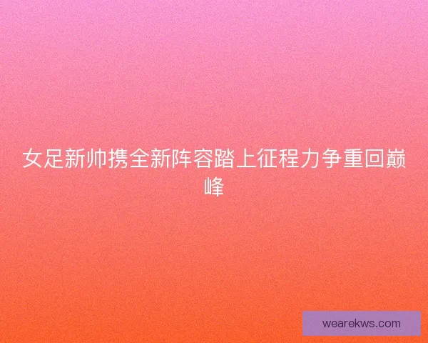 女足新帅携全新阵容踏上征程力争重回巅峰 女足新帅携全新阵容踏上征程力争重回巅峰
